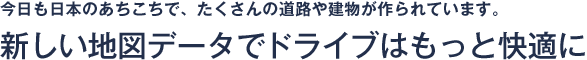 今日も日本のあちこちで、たくさんの道路や建物が作られています。新しい地図データでドライブはもっと快適に。