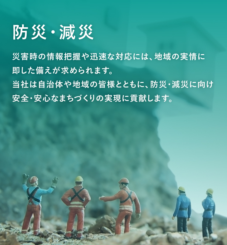 防災・減災　災害時の情報把握や迅速な対応には、地域の実情に即した備えが求められます。当社は自治体や地域の皆様とともに、防災・減災に向け安全・安心なまちづくりの実現に貢献します。