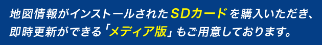 地図情報がインストールされたSDカードを購入いただき、即時更新ができる「メディア版」もご用意しております。
