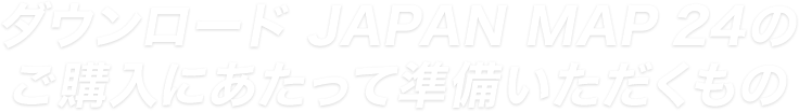 ダウンロード JAPAN MAP 24のご利用にあたって準備いただくもの