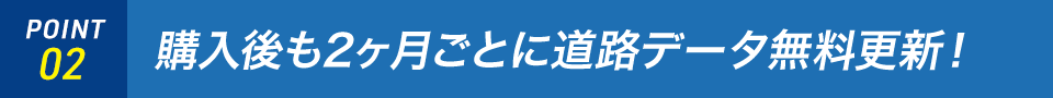 POINT02 購入後も2ヶ月ごとに最新の道路地図を配信