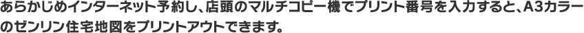 あらかじめインターネット予約し、店頭のマルチコピー機でプリント番号を入力すると、A3カラーのゼンリン住宅地図をプリントアウトできます。