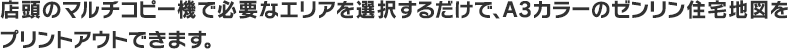 店頭のマルチコピー機で必要なエリアを選択するだけで、A3カラーのゼンリン住宅地図をプリントアウトできます。