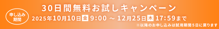 30日間無料お試しキャンペーン 申し込み期間 2025年10月10日（金）9:00～12月25日（木）17:59まで ※以降のお申し込みは試用期間5日に戻ります
