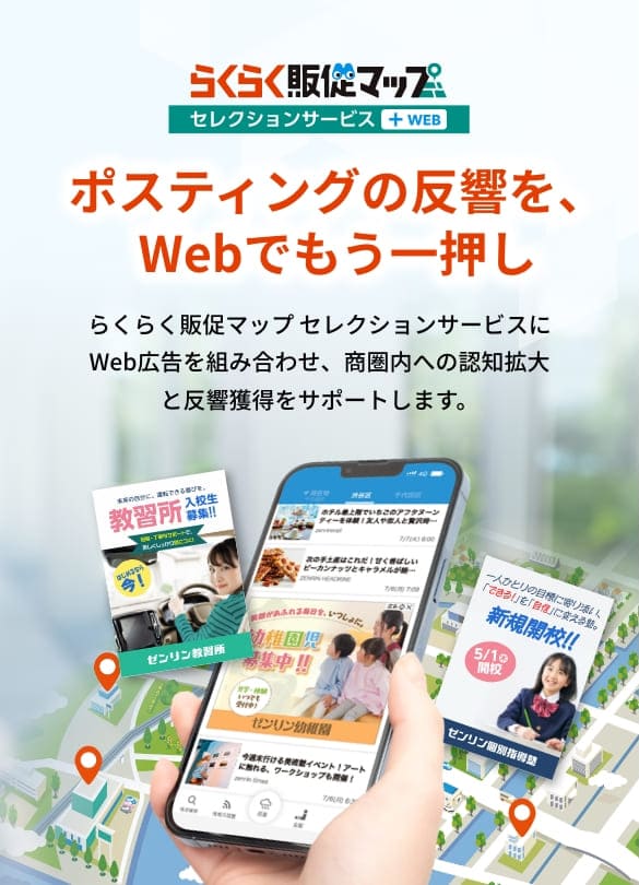 らくらく販促マップ セレクションサービス+WEB ポスティングの反響を、Webでもう一押し。らくらく販促マップ セレクションサービスにWeb広告を組み合わせ、商圏内への認知拡大と反響獲得をサポートします。