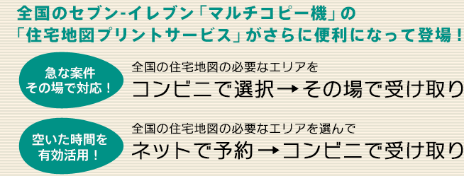 全国のセブン-イレブン「マルチコピー機」の「住宅地図プリントサービス」がさらに便利になって登場！／急な案件その場で対応！全国の住宅地図の必要なエリアをコンビニで選択→その場で受け取り／空いた時間を有効活用！全国の住宅地図の必要なエリアを選んでネットで予約→コンビニで受け取り