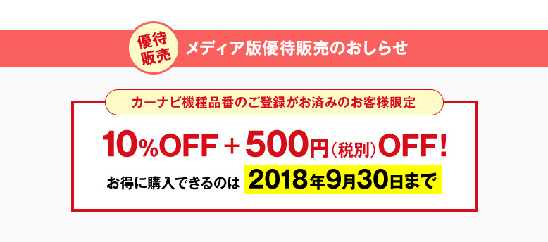 優待販売 メディア版優待販売のおしらせ　カーナビ機種品番のご登録がお済みのお客様限定　10%OFF + 500円(税別)OFF！　お得に購入できるのは2018年9月30日まで