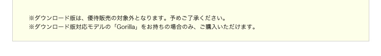 ※ダウンロード版は、優待販売の対象外となります。予めご了承ください。※ダウンロード版対応モデルの「Gorilla」をお持ちの場合のみ、ご購入いただけます。