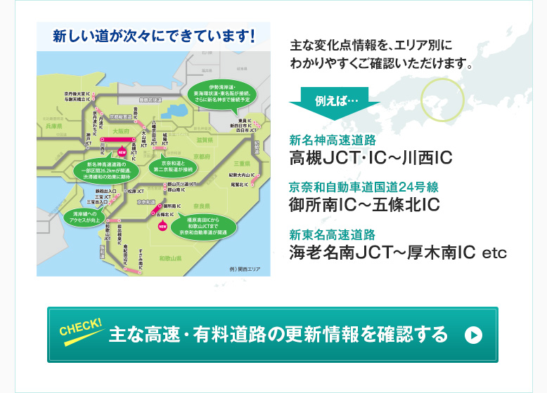 新しい道が次々にできています！主な変化点情報を、エリア別にわかりやすくご確認いただけます。　例えば… 新名神高速道路 高槻JCT・IC〜川西IC 京奈和自動車道国道24号線 御所南IC～五條北IC 新東名高速道路 海老名南JCT～厚木南IC etc　CHECK！ 主な高速・有料道路の更新情報を確認する