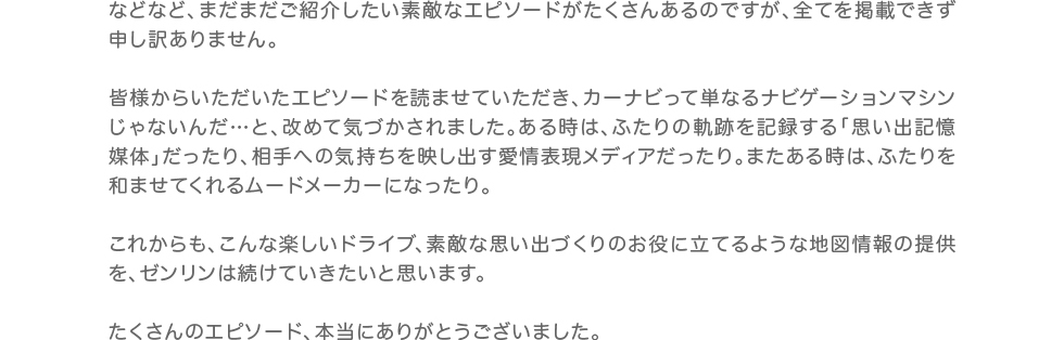 などなど、まだまだご紹介したい素敵なエピソードがたくさんあるのですが、全てを掲載できず申し訳ありません。皆様からいただいたエピソードを読ませていただき、カーナビって単なるナビゲーションマシンじゃないんだ…と、改めて気づかされました。ある時は、ふたりの軌跡を記録する「思い出記憶媒体」だったり、相手への気持ちを映し出す愛情表現メディアだったり。またある時は、ふたりを和ませてくれるムードメーカーになったり。これからも、こんな楽しいドライブ、素敵な思い出づくりのお役に立てるような地図情報の提供を、ゼンリンは続けていきたいと思います。たくさんのエピソード、本当にありがとうございました。