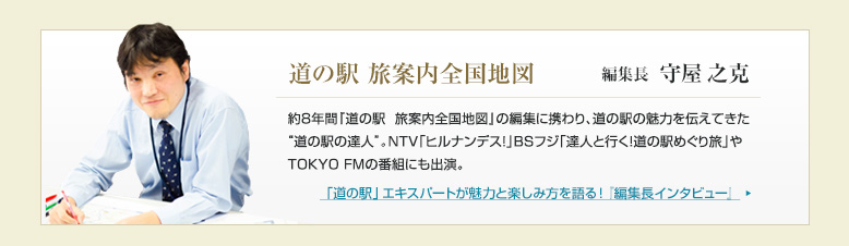 道の駅 旅案内全国地図　編集長 守屋之克
「道の駅」エキスパートが魅力と楽しみ方を語る！『編集長インタビュー』