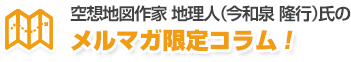 空想地図作家 地理人（今和泉 隆行）氏のメルマガ限定コラム！