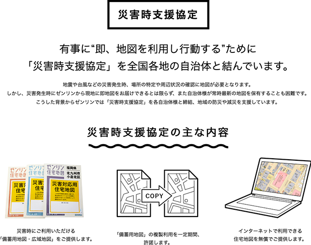 災害時支援協定 有事に“即、地図を利用し行動する”ために 「災害時支援協定」を全国各地の自治体と結んでいます。