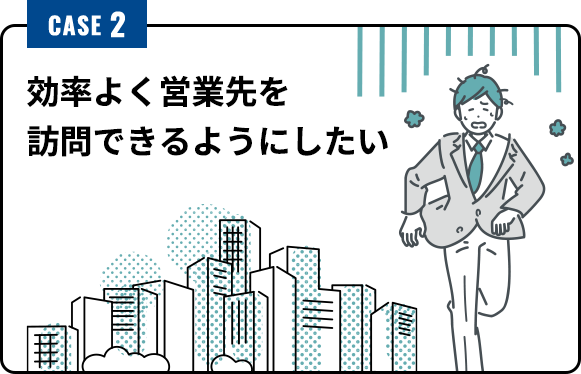 CASE2 効率よく営業先を 訪問できるようにしたい