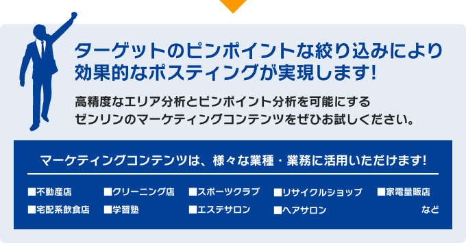 ターゲットのピンポイントな絞り込みにより効果的なポスティングが実現します!高精度なエリア分析とピンポイント分析を可能にするゼンリンのマーケティングコンテンツをぜひお試しください。／マーケティングコンテンツは、様々な業種・業務に活用いただけます! ■不動産店 ■宅配系飲食店 ■クリーニング店 ■学習塾 ■スポーツクラブ ■エステサロン ■リサイクルショップ ■ヘアサロン ■家電量販店 など