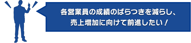 各営業員の成績のばらつきを減らし、売上増加に向けて前進したい！