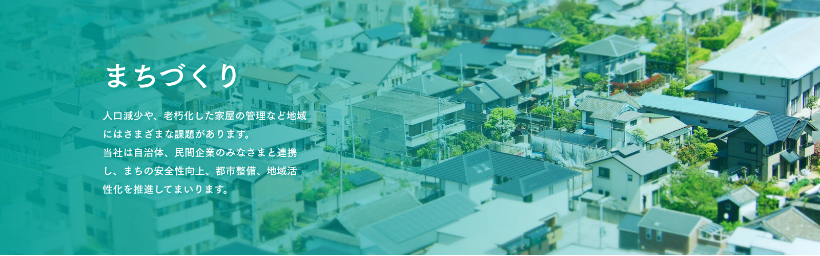まちづくり　人口減少や、老朽化した家屋の管理など地域にはさまざまな課題があります。当社は自治体、民間企業のみなさまと連携し、まちの安全性向上、都市整備、地域活性化を推進してまいります。