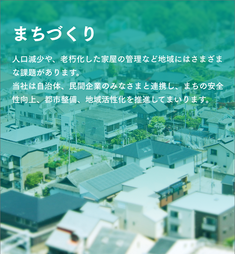 まちづくり　人口減少や、老朽化した家屋の管理など地域にはさまざまな課題があります。当社は自治体、民間企業のみなさまと連携し、まちの安全性向上、都市整備、地域活性化を推進してまいります。