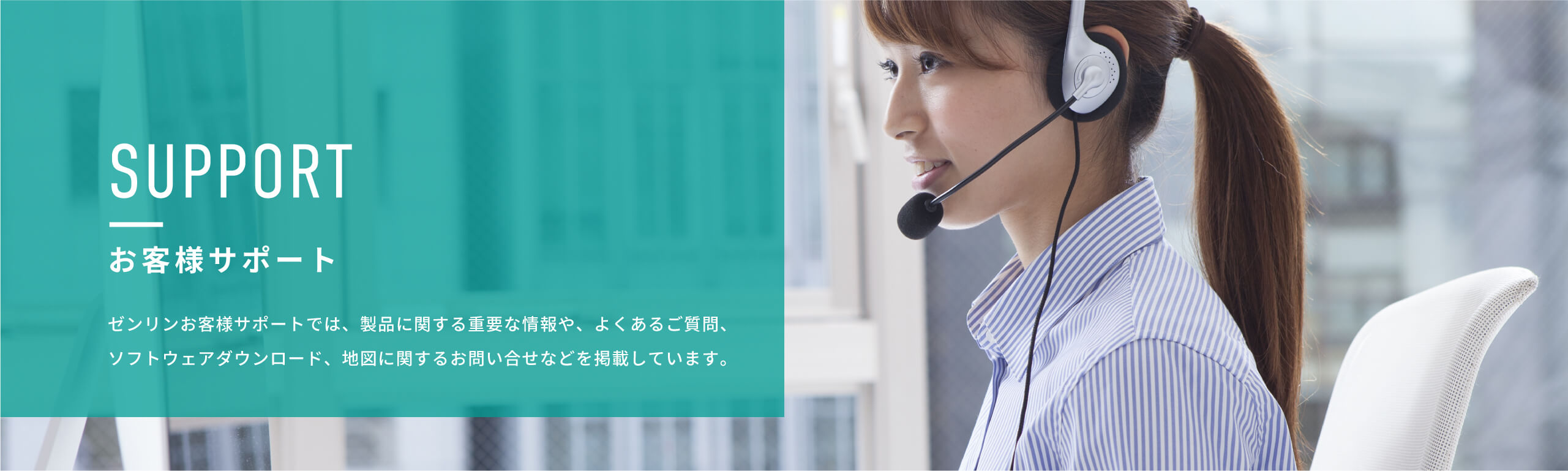 SUPPORT　お客様サポート　ゼンリンお客様サポートでは、製品に関する重要な情報や、よくあるご質問、ソフトウェアダウンロード、地図に関するお問い合せなどを掲載しています。