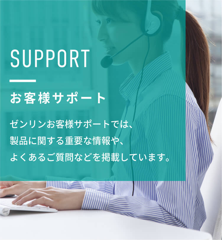 SUPPORT　お客様サポート　ゼンリンお客様サポートでは、製品に関する重要な情報や、よくあるご質問、ソフトウェアダウンロード、地図に関するお問い合せなどを掲載しています。